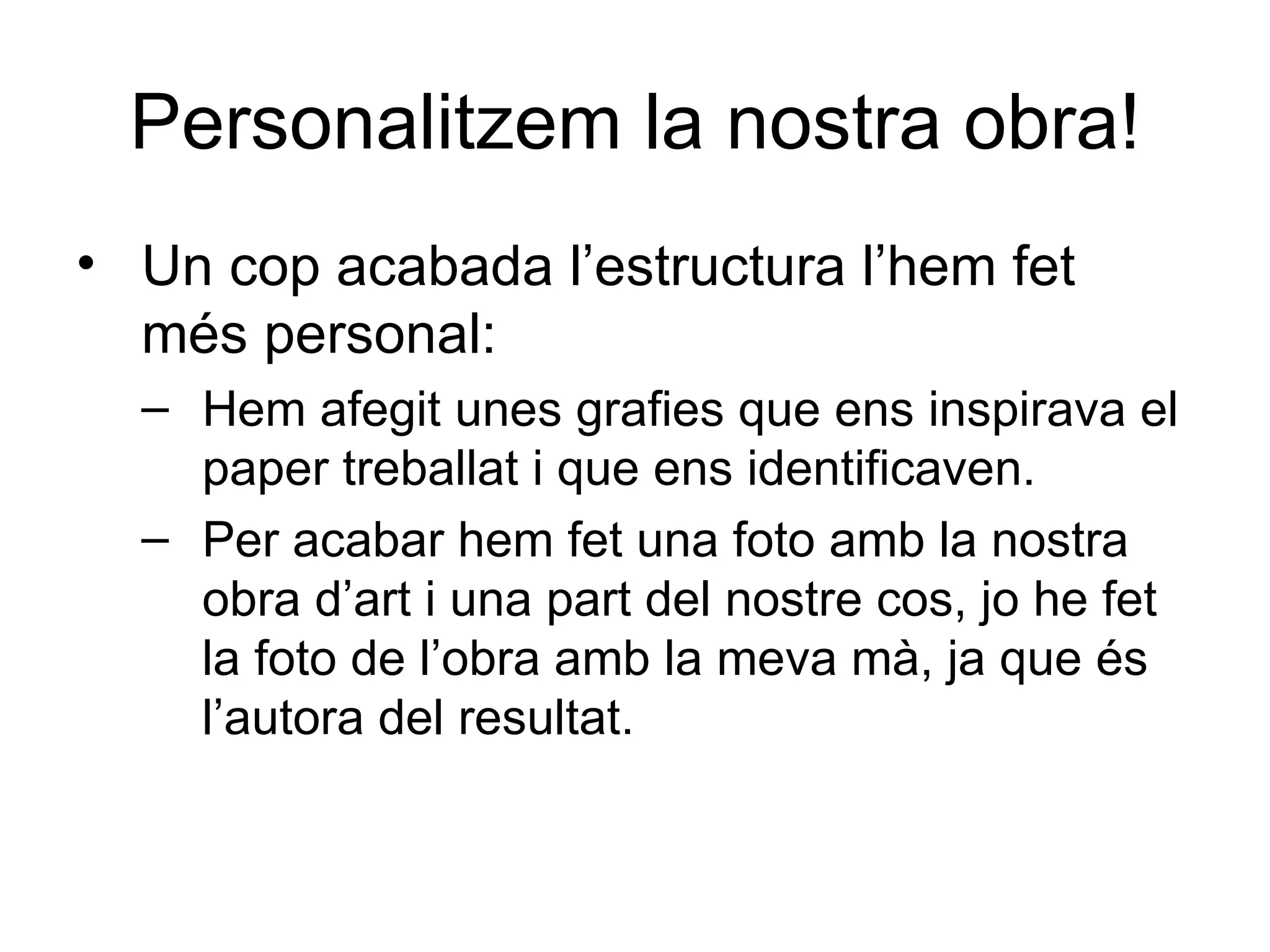 Personalitzem la nostra obra! Un cop acabada l’estructura l’hem fet més personal: Hem afegit unes grafies que ens inspirava el paper treballat i que ens identificaven. Per acabar hem fet una foto amb la nostra obra d’art i una part del nostre cos, jo he fet la foto de l’obra amb la meva mà, ja que és l’autora del resultat. 