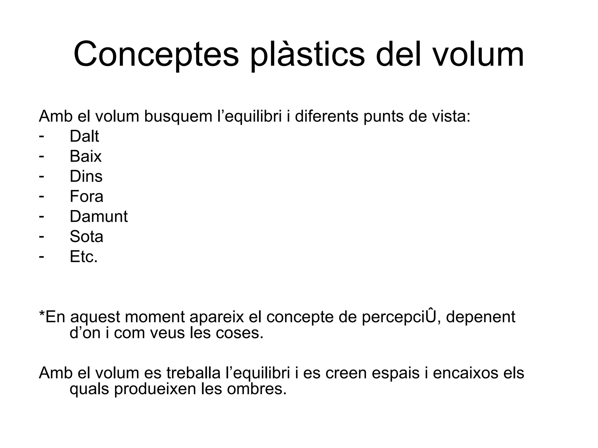 Conceptes plàstics del volum Amb el volum busquem l’equilibri i diferents punts de vista: Dalt Baix Dins  Fora Damunt Sota Etc. *En aquest moment apareix el concepte de percepció, depenent d’on i com veus les coses. Amb el volum es treballa l’equilibri i es creen espais i encaixos els quals produeixen les ombres. 