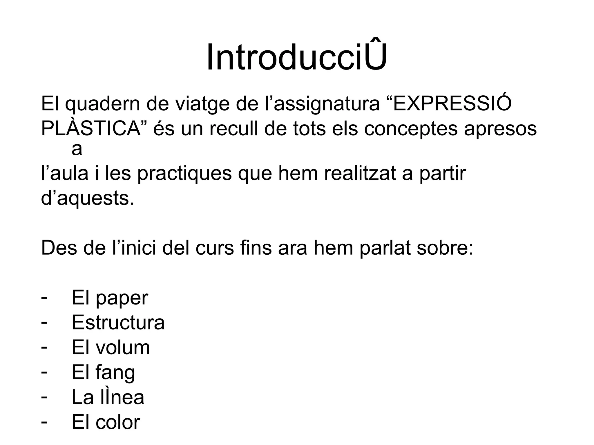 Introducció El quadern de viatge de l’assignatura “EXPRESSIÓ PLÀSTICA” és un recull de tots els conceptes apresos a l’aula i les practiques que hem realitzat a partir d’aquests. Des de l’inici del curs fins ara hem parlat sobre: El paper Estructura El volum El fang La línea El color 