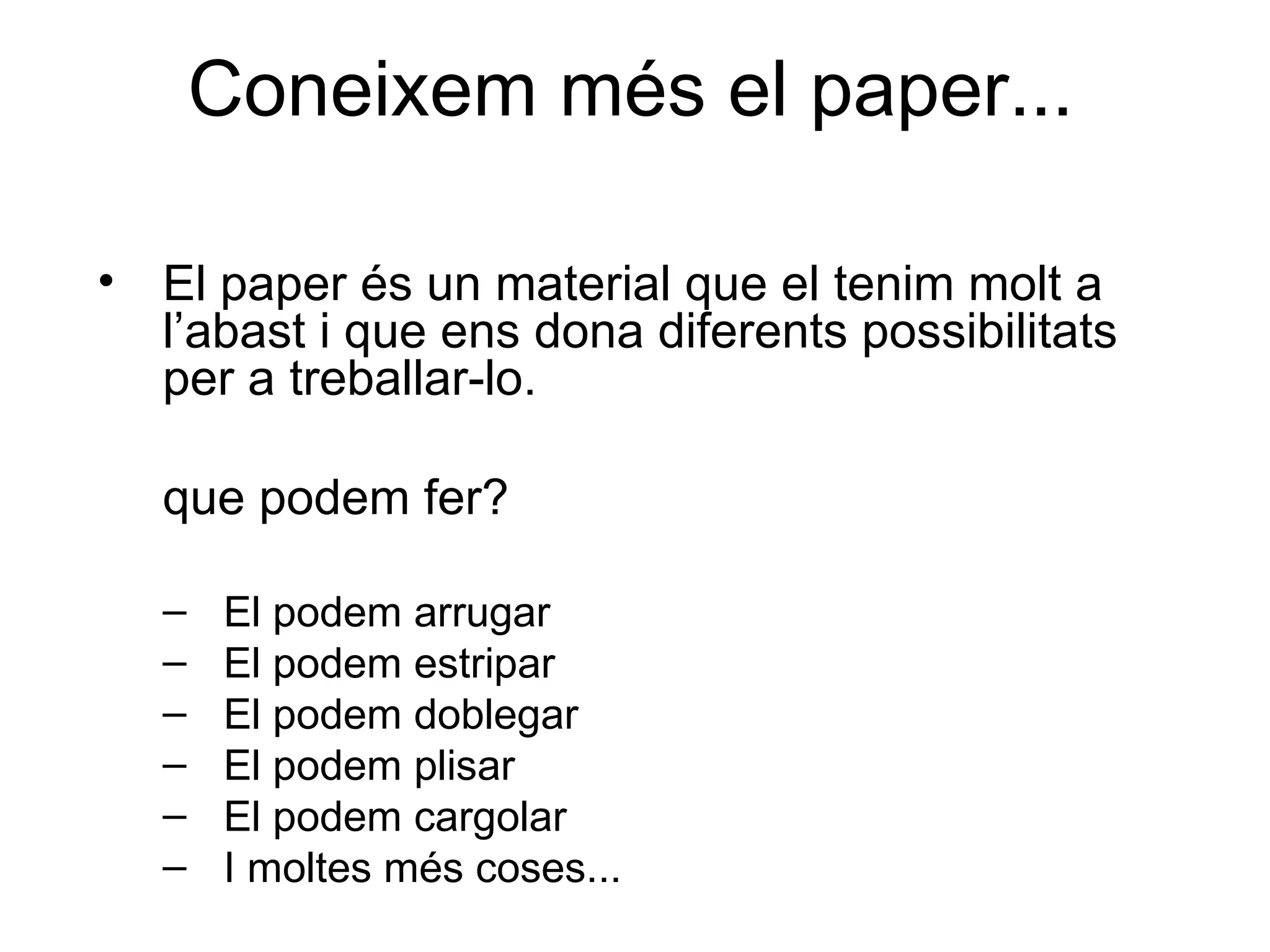 Coneixem més el paper... El paper és un material que el tenim molt a l’abast i que ens dona diferents possibilitats per a treballar-lo.  que podem fer? El podem arrugar El podem estripar El podem doblegar El podem plisar El podem cargolar I moltes més coses... 