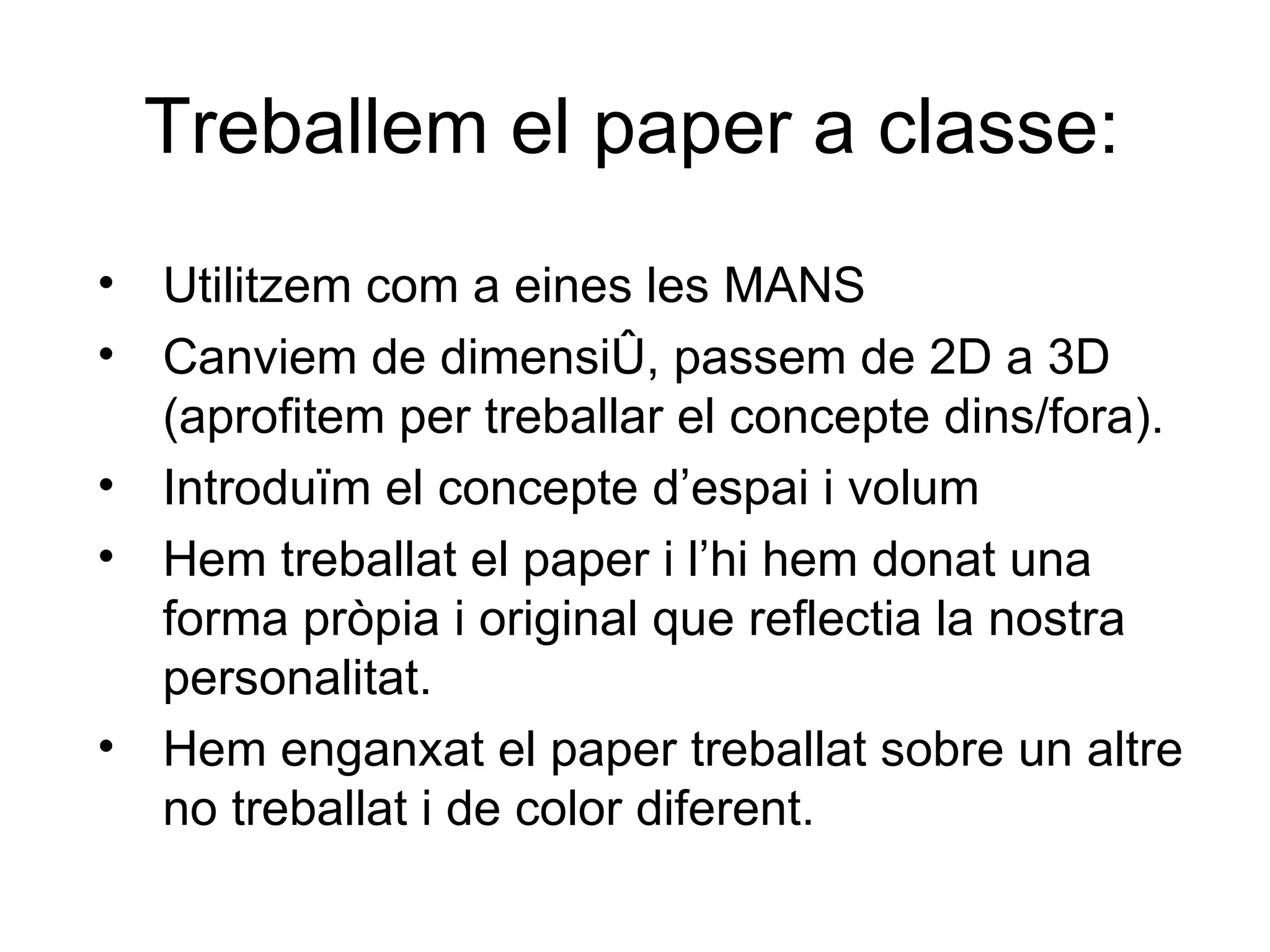 Treballem el paper a classe: Utilitzem com a eines les MANS Canviem de dimensió, passem de 2D a 3D (aprofitem per treballar el concepte dins/fora). Introduïm el concepte d’espai i volum Hem treballat el paper i l’hi hem donat una forma pròpia i original que reflectia la nostra personalitat. Hem enganxat el paper treballat sobre un altre no treballat i de color diferent. 