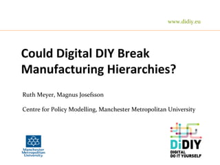Could	
  Digital	
  DIY	
  Break	
  
Manufacturing	
  Hierarchies?	
  
Ruth	
  Meyer,	
  Magnus	
  Josefsson	
  
	
  
Centre	
  for	
  Policy	
  Modelling,	
  Manchester	
  Metropolitan	
  University	
  
	
  	
  
www.didiy.eu	
  
 