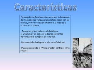 •Se caracterizó fundamentalmente por la búsqueda 
de innovaciones vanguardistas relacionadas con las 
formas, como el cuestionamiento a la métrica y 
la rima en la poesía. 
• Apoyaron el surrealismo, el dadaísmo, 
el ultraísmo y en general todas las corrientes 
de vanguardia europeas de la época. 
•Representaba la elegancia y la superficialidad. 
•Pusieron en duda el ‘’Arte por arte’’ contra el ‘’Arte 
social’’. 
 