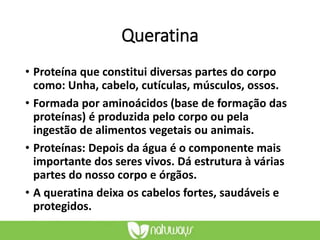 Queratina
• Proteína que constitui diversas partes do corpo
como: Unha, cabelo, cutículas, músculos, ossos.
• Formada por aminoácidos (base de formação das
proteínas) é produzida pelo corpo ou pela
ingestão de alimentos vegetais ou animais.
• Proteínas: Depois da água é o componente mais
importante dos seres vivos. Dá estrutura à várias
partes do nosso corpo e órgãos.
• A queratina deixa os cabelos fortes, saudáveis e
protegidos.
 