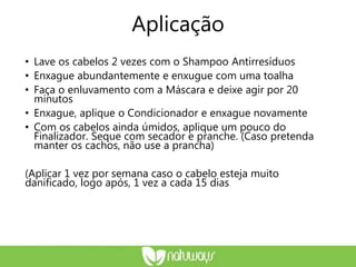Aplicação
• Lave os cabelos 2 vezes com o Shampoo Antirresíduos
• Enxague abundantemente e enxugue com uma toalha
• Faça o enluvamento com a Máscara e deixe agir por 20
minutos
• Enxague, aplique o Condicionador e enxague novamente
• Com os cabelos ainda úmidos, aplique um pouco do
Finalizador. Seque com secador e pranche. (Caso pretenda
manter os cachos, não use a prancha)
(Aplicar 1 vez por semana caso o cabelo esteja muito
danificado, logo após, 1 vez a cada 15 dias
 