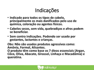 Indicações
• Indicado para todos os tipos de cabelo,
principalmente os mais danificados pelo uso de
química, coloração ou agentes físicos.
• Cabelos secos, sem vida, quebradiços e afros podem
se beneficiar.
• Sem contra indicações. Podendo ser usado por
gestantes, lactantes e crianças.
Obs: Não são usados produtos agressivos como:
Amônia, Formol, Alisantes.
O produto têm como base os 7 óleos essenciais (Argan,
Côco, Oliva, Abacate, Girassol, Linhaça e Macadâmia) e
queratina.
 