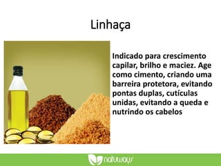 Linhaça
Indicado para crescimento
capilar, brilho e maciez. Age
como cimento, criando uma
barreira protetora, evitando
pontas duplas, cutículas
unidas, evitando a queda e
nutrindo os cabelos
 