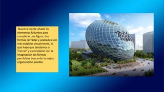 Nuestra mente añade los
elementos faltantes para
completar una figura. Las
formas cerradas y acabadas son
más estables visualmente, lo
que hace que tendamos a
“cerrar” y a completar con la
imaginación las formas
percibidas buscando la mejor
organización posible.
 