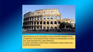 AQUÍ SE APLICA LA LEY DE CIERRE LO CUAL NUESTRO CEREBRO BUSCA
LA SIMETRIA Y ESTA IMAGEN PUEDE TENERLA SI TERMINAMOS LA PARTE
QUE TIENE IMCOMPLETA. (LADO DERECHO).
AL VERLO SENTIMOS Q FALTA ALGO Y QUEREMOS COMPLETARLO CON
NUESTRA IMAGINACION
 