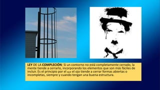 LEY DE LA COMPLECIÓN: Si un contorno no está completamente cerrado, la
mente tiende a cerrarlo, incorporando los elementos que son más fáciles de
incluir. Es el principio por el que el ojo tiende a cerrar formas abiertas o
incompletas, siempre y cuando tengan una buena estructura.
 