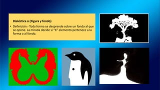 Dialéctica o (Figura y fondo)
• Definición.- Toda forma se desprende sobre un fondo al que
se opone. La mirada decide si “X” elemento pertenece a la
forma o al fondo.
 