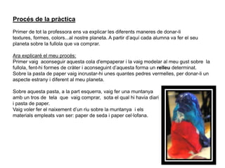Ens endinsem dins del segon “Quadern de viatge”, i comencem amb la primera pràctica:En que consisteix aquesta pràctica?En aquest treball continuem utilitzant les nostres mans, com al principi de curs.Aquesta pràctica ha consistit en fer un planeta per tal de situar el nostre omni (objecte musical no identificat) en un hàbitat.Aquest omni es va crear a l’àrea de llenguatge musical i la nostra professora va trobar convenient aprofitar aquest treball tan bonic per la seva classe de llenguatge visual i plàstic.OMNI: pal de pluja