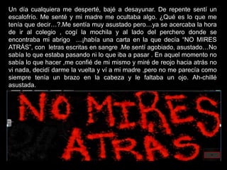 Un día cualquiera me desperté, bajé a desayunar. De repente sentí un
escalofrío. Me senté y mi madre me ocultaba algo. ¿Qué es lo que me
tenía que decir…?.Me sentía muy asustado pero…ya se acercaba la hora
de ir al colegio , cogí la mochila y al lado del perchero donde se
encontraba mi abrigo …¡había una carta en la que decía “NO MIRES
ATRÁS”, con letras escritas en sangre .Me sentí agobiado, asustado…No
sabía lo que estaba pasando ni lo que iba a pasar . En aquel momento no
sabía lo que hacer ,me confié de mi mismo y miré de reojo hacia atrás no
vi nada, decidí darme la vuelta y ví a mi madre ,pero no me parecía como
siempre tenía un brazo en la cabeza y le faltaba un ojo. Ah-chillé
asustada.
 