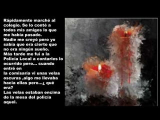 Rápidamente marché al
colegio. Se lo conté a
todos mis amigos lo que
me había pasado.
Nadie me creyó pero yo
sabía que era cierto que
no era ningún sueño.
Más tarde me fui a la
Policía Local a contarles lo
ocurrido pero… cuando
entré en
la comisaría vi unas velas
oscuras ,algo me llevaba
hacia ellas pero…¿ qué
era?
Las velas estaban encima
de la mesa del policía
aquel.
 