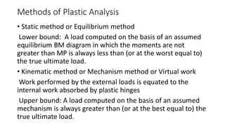 Methods of Plastic Analysis
• Static method or Equilibrium method
Lower bound: A load computed on the basis of an assumed
equilibrium BM diagram in which the moments are not
greater than MP is always less than (or at the worst equal to)
the true ultimate load.
• Kinematic method or Mechanism method or Virtual work
Work performed by the external loads is equated to the
internal work absorbed by plastic hinges
Upper bound: A load computed on the basis of an assumed
mechanism is always greater than (or at the best equal to) the
true ultimate load.
 