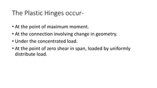 The Plastic Hinges occur-
• At the point of maximum moment.
• At the connection involving change in geometry.
• Under the concentrated load.
• At the point of zero shear in span, loaded by uniformly
distribute load.
 