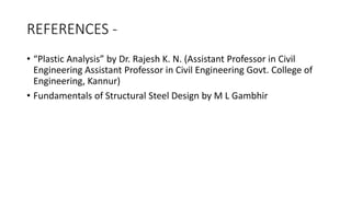 REFERENCES -
• “Plastic Analysis” by Dr. Rajesh K. N. (Assistant Professor in Civil
Engineering Assistant Professor in Civil Engineering Govt. College of
Engineering, Kannur)
• Fundamentals of Structural Steel Design by M L Gambhir
 