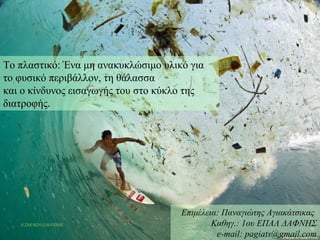 Εισαγωγή
Το πλαστικό: Ένα μη ανακυκλώσιμο υλικό για
το φυσικό περιβάλλον, τη θάλασσα
και ο κίνδυνος εισαγωγής του στο κύκλο της
διατροφής.
Επιμέλεια: Παναγιώτης Αγιακάτσικας
Καθηγ.: 1ου ΕΠΑΛ ΔΑΦΝΗΣ
e-mail: pagiats@gmail.com
 