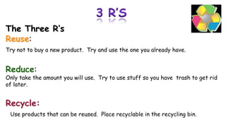 The Three R’s
Reuse:
Try not to buy a new product. Try and use the one you already have.
Reduce:
Only take the amount you will use. Try to use stuff so you have trash to get rid
of later.
Recycle:
Use products that can be reused. Place recyclable in the recycling bin.
 