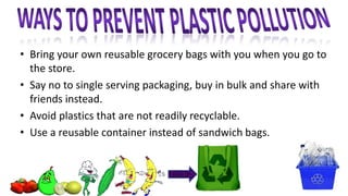 • Bring your own reusable grocery bags with you when you go to
the store.
• Say no to single serving packaging, buy in bulk and share with
friends instead.
• Avoid plastics that are not readily recyclable.
• Use a reusable container instead of sandwich bags.
 