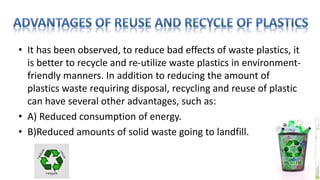 • It has been observed, to reduce bad effects of waste plastics, it
is better to recycle and re-utilize waste plastics in environment-
friendly manners. In addition to reducing the amount of
plastics waste requiring disposal, recycling and reuse of plastic
can have several other advantages, such as:
• A) Reduced consumption of energy.
• B)Reduced amounts of solid waste going to landfill.
 