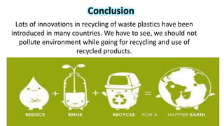 Conclusion
Lots of innovations in recycling of waste plastics have been
introduced in many countries. We have to see, we should not
pollute environment while going for recycling and use of
recycled products.
 