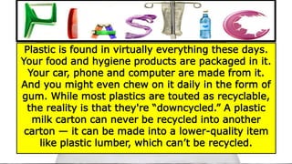 PLASTIC
Plastic is found in virtually everything these days.
Your food and hygiene products are packaged in it.
Your car, phone and computer are made from it.
And you might even chew on it daily in the form of
gum. While most plastics are touted as recyclable,
the reality is that they're “downcycled.” A plastic
milk carton can never be recycled into another
carton — it can be made into a lower-quality item
like plastic lumber, which can’t be recycled.
 