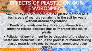 • Soil fertility is also affected due to plastic material as it
forms part of manure remaining in the soil for years
without natural degradation.
• Death of animals due to suffocation, stomach and
intestine related diseases due to improper disposal of
plastic.
• Pollution of environment by by disposing of the plastic
waste and chemicals used in the process of manufacturing
plastic material into nearby water channels and open
spaces.
EFFECTS OF PLASTIC ON OUR
ENVIRONMENT
 