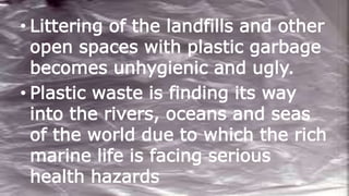 • Littering of the landfills and other
open spaces with plastic garbage
becomes unhygienic and ugly.
• Plastic waste is finding its way
into the rivers, oceans and seas
of the world due to which the rich
marine life is facing serious
health hazards
 