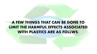 A FEW THINGS THAT CAN BE DONE TO
LIMIT THE HARMFUL EFFECTS ASSOCIATED
WITH PLASTICS ARE AS FOLLWS:
 
