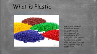What is Plastic
a synthetic material
made from a wide
range of organic
polymers such as
polyethylene, PVC,
nylon, etc., that can be
moulded into shape
while soft, and then set
into a rigid or slightly
elastic form.
 