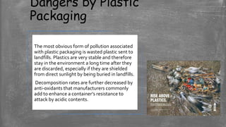 Dangers by Plastic
Packaging
The most obvious form of pollution associated
with plastic packaging is wasted plastic sent to
landfills. Plastics are very stable and therefore
stay in the environment a long time after they
are discarded, especially if they are shielded
from direct sunlight by being buried in landfills.
Decomposition rates are further decreased by
anti-oxidants that manufacturers commonly
add to enhance a container’s resistance to
attack by acidic contents.
 