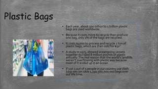 Plastic Bags
▪ Each year, about 500 billion to 1 trillion plastic
bags are used worldwide.
▪ Because it costs more to recycle than produce
one bag, only 1% of the bags are recycled.
▪ It costs $4000 to process and recycle 1 ton of
plastic bags, which are then sold for $32”
▪ A study in 1975, showed oceangoing vessels
together dumped 8 million pounds of plastic
annually.The real reason that the world's landfills
weren't overflowing with plastic was because
most of it ended up in an ocean
▪ If just 1 out of 5 people in our country use cloth
bags we can save 1,330,560,000,000 bags over
our life time.
 