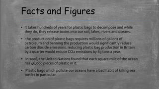 Facts and Figures
▪ It takes hundreds of years for plastic bags to decompose and while
they do, they release toxins into our soil, lakes, rivers and oceans.
▪ the production of plastic bags requires millions of gallons of
petroleum and banning the production would significantly reduce
carbon dioxide emissions. reducing plastic bag production in Britain
by a quarter would reduce CO2 emissions by 63 tons a year.
▪ In 2006, the United Nations found that each square mile of the ocean
has 46,000 pieces of plastic in it.
▪ Plastic bags which pollute our oceans have a bad habit of killing sea
turtles in particular.
 