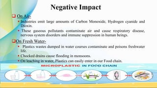  On Air-
 Industries emit large amounts of Carbon Monoxide, Hydrogen cyanide and
Dioxin.
 These gaseous pollutants contaminate air and cause respiratory disease,
nervous system disorders and immune suppression in human beings.
On Fresh Water-
 Plastics wastes dumped in water courses contaminate and poisons freshwater
life.
 Chocked drains cause flooding in monsoons.
 On leaching in water, Plastics can easily enter in our Food chain.
Negative Impact
 