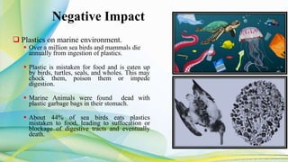 Negative Impact
 Plastics on marine environment.
 Over a million sea birds and mammals die
annually from ingestion of plastics.
 Plastic is mistaken for food and is eaten up
by birds, turtles, seals, and wholes. This may
chock them, poison them or impede
digestion.
 Marine Animals were found dead with
plastic garbage bags in their stomach.
 About 44% of sea birds eats plastics
mistaken to food, leading to suffocation or
blockage of digestive tracts and eventually
death.
 
