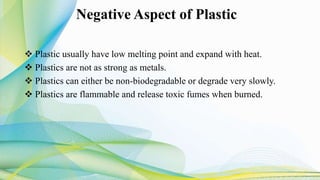 Negative Aspect of Plastic
 Plastic usually have low melting point and expand with heat.
 Plastics are not as strong as metals.
 Plastics can either be non-biodegradable or degrade very slowly.
 Plastics are flammable and release toxic fumes when burned.
 
