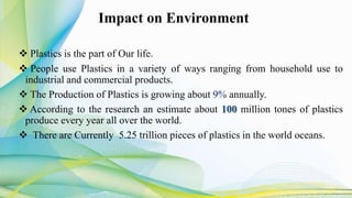 Impact on Environment
 Plastics is the part of Our life.
 People use Plastics in a variety of ways ranging from household use to
industrial and commercial products.
 The Production of Plastics is growing about 9% annually.
 According to the research an estimate about 100 million tones of plastics
produce every year all over the world.
 There are Currently 5.25 trillion pieces of plastics in the world oceans.
 