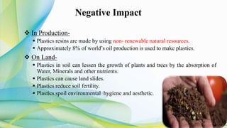 Negative Impact
 In Production-
 Plastics resins are made by using non- renewable natural resources.
 Approximately 8% of world’s oil production is used to make plastics.
 On Land-
 Plastics in soil can lessen the growth of plants and trees by the absorption of
Water, Minerals and other nutrients.
 Plastics can cause land slides.
 Plastics reduce soil fertility.
 Plastics spoil environmental hygiene and aesthetic.
 