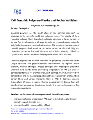 CYD COMPANY     
Pleasemailtoclaircui@whcyd.comtogetmoreinfoanddetails.
Tel:86-631-5582881
Add:No.369-13,IndustrialDistrict,WeihaiCity,ShandongProvince,China,264205
CYD Dendritic Polymers-Plastics and Rubber Additives
Polyamide (PA) Processing Aids
Product Description 
Dendritic polymers as "the fourth class of new polymer materials", are
attractive to the scientific world and industrial circles. The novelty of these
materials includes highly branched molecular structure, a large number of
surfacefunctionalgroups,voidspaceinmolecules,monodispersemolecular
weightdistributionandnanoscaledimensions.Thestructuralcharacteristicsof
dendriticpolymersleadtouniquepropertiessuchasexcellentsolubilityand
dispersion properties, low melt viscosity and solution viscosity, difficult to
crystallizeandeasytoformfilm,showingunparallelednanofeatures.

Dendriticpolymersareexcellentmodifiersforpolyamide(PA)becauseofthe
unique structure and physicochemical characteristics. 1) Improve tensile
strength, flexural strength, impact strength and rheological properties
(improve melt fluidity, lower plasticizing temperature) in PA6 ; 2) Used as
compatilizerforPA6,PPorothernylon,suchasPA11,PA1010,improveboth
compatibilityandmechanicalproperties;3)Improvedispersionofglassfibers,
carbon fibers and various inorganic fillers in PA6; 4) Decrease spinning
temperature of nylon to reduce thermal degradation; 5) Endow PA6 with
excellent low temperature toughness, thereby increase performance of low
temperatureresistance.

Excellent performance of nylon system with dendritic polymers: 
• ImprovemechanicalpropertiesofPA6,suchastensilestrength,flexural
strength,impactstrength,etc.;
• Improveflowability,processabilityofPA6;
 