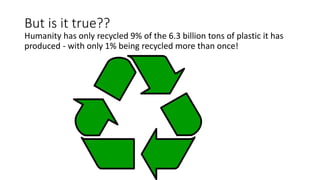But is it true??
Humanity has only recycled 9% of the 6.3 billion tons of plastic it has
produced - with only 1% being recycled more than once!
 