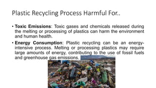 Plastic Recycling Process Harmful For..
• Toxic Emissions: Toxic gases and chemicals released during
the melting or processing of plastics can harm the environment
and human health.
• Energy Consumption: Plastic recycling can be an energy-
intensive process. Melting or processing plastics may require
large amounts of energy, contributing to the use of fossil fuels
and greenhouse gas emissions.
 