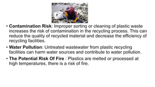 • Contamination Risk: Improper sorting or cleaning of plastic waste
increases the risk of contamination in the recycling process. This can
reduce the quality of recycled material and decrease the efficiency of
recycling facilities.
• Water Pollution: Untreated wastewater from plastic recycling
facilities can harm water sources and contribute to water pollution.
• The Potential Risk Of Fire : Plastics are melted or processed at
high temperatures, there is a risk of fire.
 