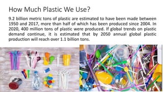 How Much Plastic We Use?
9.2 billion metric tons of plastic are estimated to have been made between
1950 and 2017, more than half of which has been produced since 2004. In
2020, 400 million tons of plastic were produced. If global trends on plastic
demand continue, it is estimated that by 2050 annual global plastic
production will reach over 1.1 billion tons.
 
