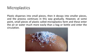 Microplastics
Plastic disperses into small pieces, then it decays into smaller pieces,
and the process continues in this way gradually. However, at some
point, small pieces of plastic called microplastics form and these enter
the air or water much more easily than a bag or bottle and enter the
circulation.
 