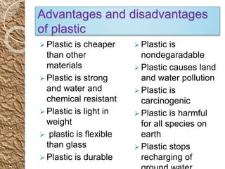 Advantages and disadvantages
of plastic
 Plastic is cheaper
than other
materials
 Plastic is strong
and water and
chemical resistant
 Plastic is light in
weight
 plastic is flexible
than glass
 Plastic is durable
 Plastic is
nondegaradable
 Plastic causes land
and water pollution
 Plastic is
carcinogenic
 Plastic is harmful
for all species on
earth
 Plastic stops
recharging of
 
