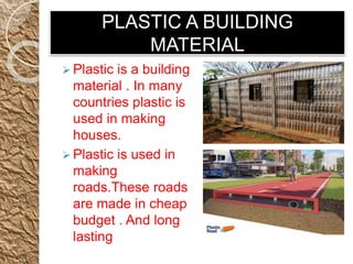 PLASTIC A BUILDING
MATERIAL
 Plastic is a building
material . In many
countries plastic is
used in making
houses.
 Plastic is used in
making
roads.These roads
are made in cheap
budget . And long
lasting
 