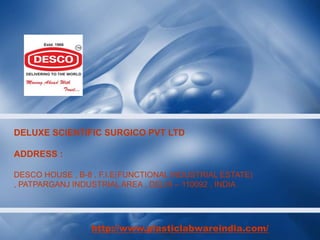 DELUXE SCIENTIFIC SURGICO PVT LTD
ADDRESS :
DESCO HOUSE , B-8 , F.I.E(FUNCTIONAL INDUSTRIAL ESTATE)
, PATPARGANJ INDUSTRIAL AREA , DELHI – 110092 , INDIA
http://www.plasticlabwareindia.com/
 