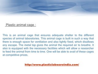 This is an animal cage that ensures adequate shelter to the different
species of animal laboratories. This animal cage is built in such a way that
there is enough space for ventilation and also tightly fixed, which disallows
any escape. The metal top gives the animal the required air to breathe. It
also is equipped with the necessary facilities which will allow a researcher
to feed the animal from time to time. One will be able to avail of these cages
at competitive prices.
Plastic animal cage :
http://www.plasticlabwareindia.com/
 