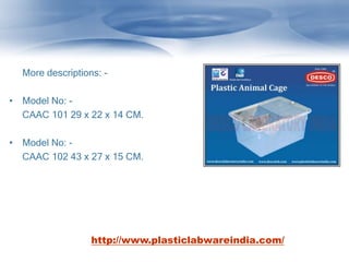 More descriptions: -
• Model No: -
CAAC 101 29 x 22 x 14 CM.
• Model No: -
CAAC 102 43 x 27 x 15 CM.
http://www.plasticlabwareindia.com/
 